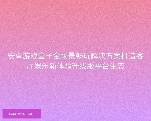 安卓游戏盒子全场景畅玩解决方案打造客厅娱乐新体验升级版平台生态 安卓游戏盒子全场景畅玩解决方案打造客厅娱乐新体验升级版平台生态