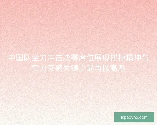 中国队全力冲击决赛席位展现拼搏精神与实力突破关键之战再掀高潮