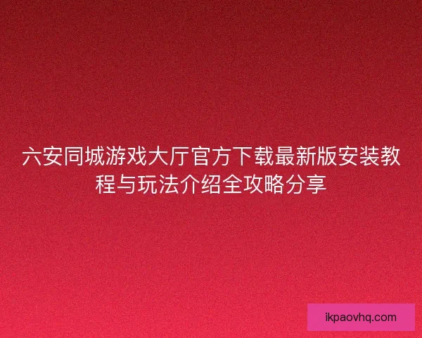 六安同城游戏大厅官方下载最新版安装教程与玩法介绍全攻略分享
