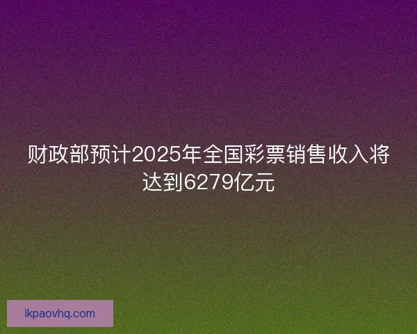 财政部预计2025年全国彩票销售收入将达到6279亿元